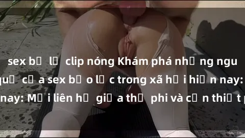 sex bị lộ clip nóng Khám phá những nguyên nhân và hậu quả của sex bạo lực trong xã hội hiện nay: Mối liên hệ giữa thị phi và cần thiết phải ngăn chặn.