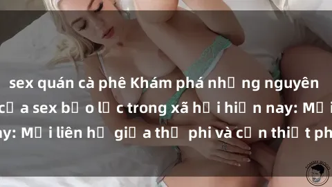 sex quán cà phê Khám phá những nguyên nhân và hậu quả của sex bạo lực trong xã hội hiện nay: Mối liên hệ giữa thị phi và cần thiết phải ngăn chặn.