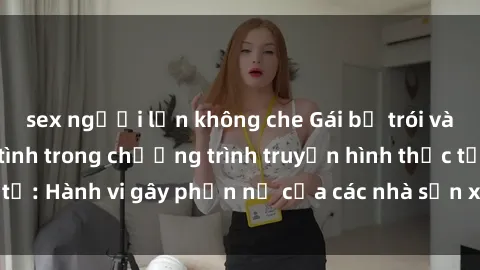 sex người lớn không che Gái bị trói và bị ép buộc làm tình trong chương trình truyền hình thực tế: Hành vi gây phẫn nộ của các nhà sản xuất và người xem.