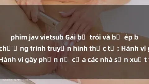 phim jav vietsub Gái bị trói và bị ép buộc làm tình trong chương trình truyền hình thực tế: Hành vi gây phẫn nộ của các nhà sản xuất và người xem.