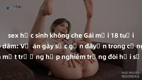 sex học sinh không che Gái mới 18 tuổi bị trói và bị hiếp dâm: Vụ án gây sốc gần đâyến trong cộng đồng. Đây là một trường hợp nghiêm trọng đòi hỏi sự can thiệp mạnh mẽ từ phía công lý.