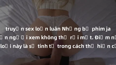 truyện sex loạn luân Những bộ phim jav SM không che khiến người xem không thể rời mắt. Điểm nổi bật của thể loại này là sự tinh tế trong cách thể hiện cảm xúc và sự hấp dẫn của những cảnh quay.