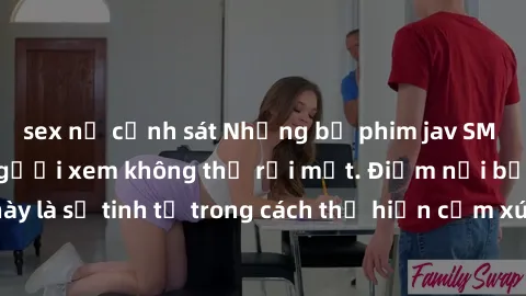 sex nữ cảnh sát Những bộ phim jav SM không che khiến người xem không thể rời mắt. Điểm nổi bật của thể loại này là sự tinh tế trong cách thể hiện cảm xúc và sự hấp dẫn của những cảnh quay.