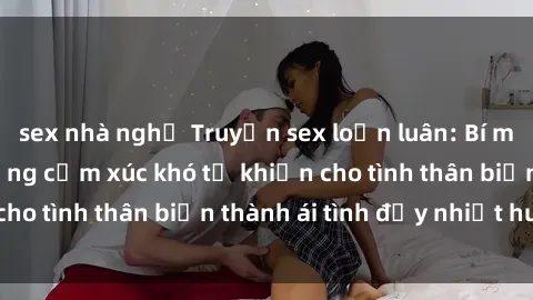 sex nhà nghỉ Truyện sex loạn luân: Bí mật gia đình và những cảm xúc khó tả khiến cho tình thân biến thành ái tình đầy nhiệt huyết