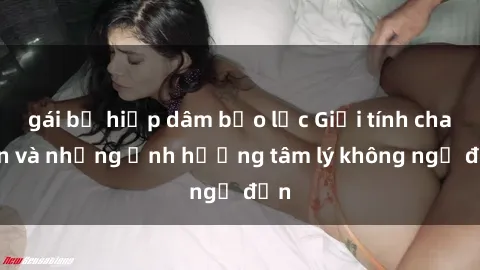 gái bị hiếp dâm bạo lực Giới tính cha con và những ảnh hưởng tâm lý không ngờ đến