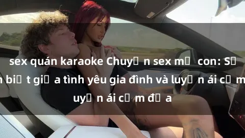 sex quán karaoke Chuyện sex mẹ con: Sự phân biệt giữa tình yêu gia đình và luyến ái cấm địa
