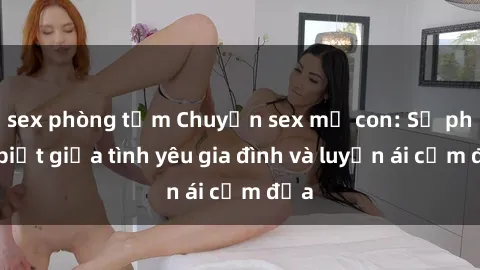 sex phòng tắm Chuyện sex mẹ con: Sự phân biệt giữa tình yêu gia đình và luyến ái cấm địa