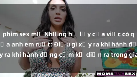 phim sex mỹ Những hệ lụy của việc có quan hệ tình dục giữa anh em ruột: Điều gì xảy ra khi hành động cấm kỵ diễn ra trong gia đình?