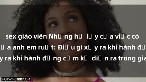 sex giáo viên Những hệ lụy của việc có quan hệ tình dục giữa anh em ruột: Điều gì xảy ra khi hành động cấm kỵ diễn ra trong gia đình?