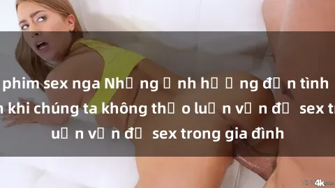 phim sex nga Những ảnh hưởng đến tình cảm gia đình khi chúng ta không thảo luận vấn đề sex trong gia đình