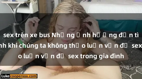 sex trên xe bus Những ảnh hưởng đến tình cảm gia đình khi chúng ta không thảo luận vấn đề sex trong gia đình