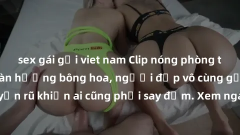 sex gái gọi viet nam Clip nóng phòng tắm: Hít thở nồng nàn hương bông hoa, người đẹp vô cùng gợi cảm và quyến rũ khiến ai cũng phải say đắm. Xem ngay để trải nghiệm điều đặc biệt!