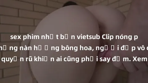 sex phim nhật bản vietsub Clip nóng phòng tắm: Hít thở nồng nàn hương bông hoa, người đẹp vô cùng gợi cảm và quyến rũ khiến ai cũng phải say đắm. Xem ngay để trải nghiệm điều đặc biệt!