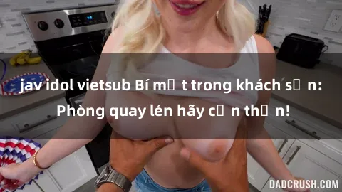 jav idol vietsub Bí mật trong khách sạn: Phòng quay lén hãy cẩn thận!