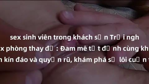 sex sinh viên trong khách sạn Trải nghiệm mới lạ với sex phòng thay đồ: Đam mê tột đỉnh cùng không gian kín đáo và quyến rũ, khám phá sự lôi cuốn từ sự hấp dẫn của nơi này.