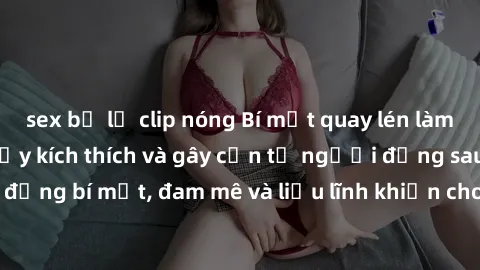sex bị lộ clip nóng Bí mật quay lén làm tình: Câu chuyện đầy kích thích và gây cấn từ người đứng sau camera. Hành động bí mật, đam mê và liều lĩnh khiến cho tình yêu trở nên mãnh liệt hơn bao giờ hết.