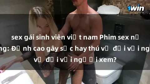 sex gái sinh viên việt nam Phim sex nơi công cộng: Đỉnh cao gây sốc hay thú vị đối với người xem?