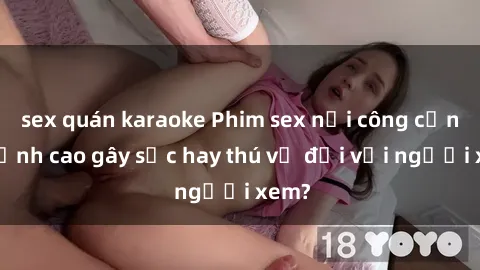 sex quán karaoke Phim sex nơi công cộng: Đỉnh cao gây sốc hay thú vị đối với người xem?