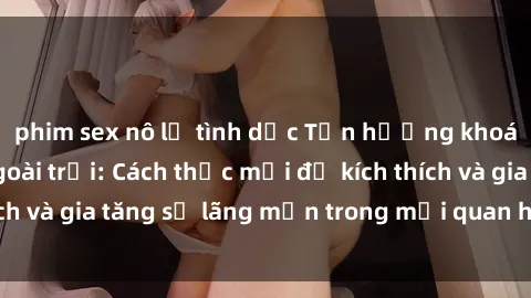 phim sex nô lệ tình dục Tận hưởng khoái cảm với sex ngoài trời: Cách thức mới để kích thích và gia tăng sự lãng mạn trong mối quan hệ của bạn!