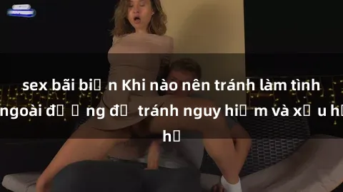 sex bãi biển Khi nào nên tránh làm tình ngoài đường để tránh nguy hiểm và xấu hổ