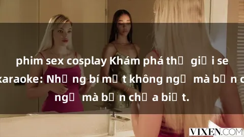 phim sex cosplay Khám phá thế giới sex ở quán karaoke: Những bí mật không ngờ mà bạn chưa biết.