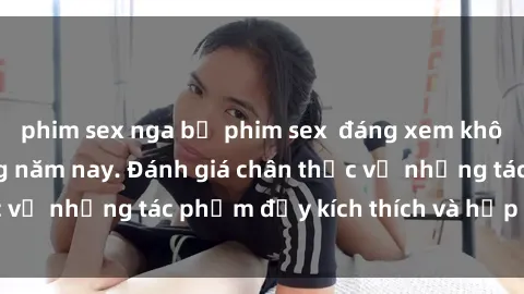 phim sex nga bộ phim sex  đáng xem không thể bỏ lỡ trong năm nay. Đánh giá chân thực về những tác phẩm đầy kích thích và hấp dẫn này.