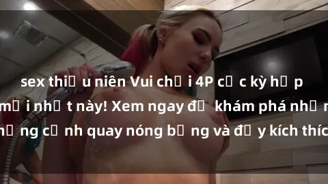 sex thiếu niên Vui chơi 4P cực kỳ hấp dẫn trong phim sex mới nhất này! Xem ngay để khám phá những cảnh quay nóng bỏng và đầy kích thích của bộ phim này!