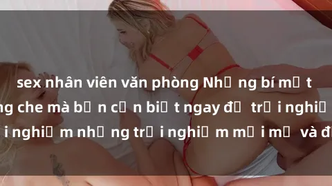 sex nhân viên văn phòng Những bí mật của sex nhóm không che mà bạn cần biết ngay để trải nghiệm những trải nghiệm mới mẻ và đầy kích thích.