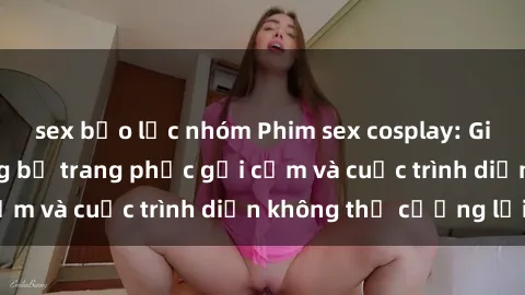 sex bạo lực nhóm Phim sex cosplay: Giấc mơ  cùng những bộ trang phục gợi cảm và cuộc trình diễn không thể cưỡng lại!