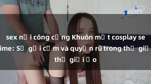 sex nơi công cộng Khuôn mặt cosplay sex anime: Sự gợi cảm và quyến rũ trong thế giới ảo