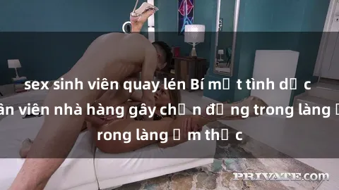 sex sinh viên quay lén Bí mật tình dục giữa nhân viên nhà hàng gây chấn động trong làng ẩm thực