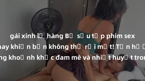 gái xinh lộ hàng Bộ sưu tập phim sex Mỹ hot nhất năm nay khiến bạn không thể rời mắt! Tận hưởng những khoảnh khắc đam mê và nhiệt huyết trong các tác phẩm nóng bỏng này!