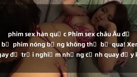 phim sex hàn quốc Phim sex châu Âu đỉnh cao: Top những bộ phim nóng bỏng không thể bỏ qua! Xem ngay để trải nghiệm những cảnh quay đầy kích thích và cuồng nhiệt.