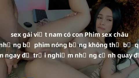 sex gái việt nam có con Phim sex châu Âu đỉnh cao: Top những bộ phim nóng bỏng không thể bỏ qua! Xem ngay để trải nghiệm những cảnh quay đầy kích thích và cuồng nhiệt.