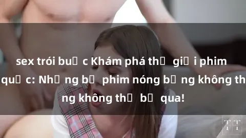 sex trói buộc Khám phá thế giới phim sex ngoại quốc: Những bộ phim nóng bỏng không thể bỏ qua!