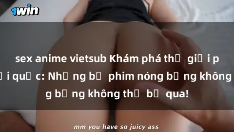 sex anime vietsub Khám phá thế giới phim sex ngoại quốc: Những bộ phim nóng bỏng không thể bỏ qua!