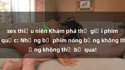 sex thiếu niên Khám phá thế giới phim sex ngoại quốc: Những bộ phim nóng bỏng không thể bỏ qua!