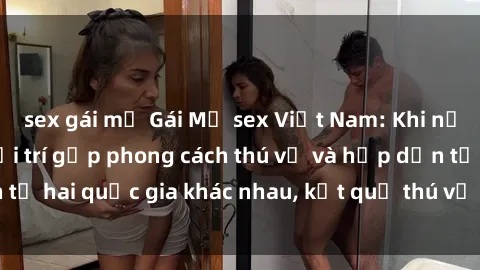 sex gái mỹ Gái Mỹ sex Việt Nam: Khi nền công nghiệp giải trí gặp phong cách thú vị và hấp dẫn từ hai quốc gia khác nhau, kết quả thú vị không thể bỏ qua.
