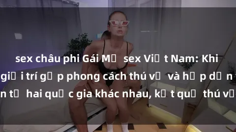 sex châu phi Gái Mỹ sex Việt Nam: Khi nền công nghiệp giải trí gặp phong cách thú vị và hấp dẫn từ hai quốc gia khác nhau, kết quả thú vị không thể bỏ qua.