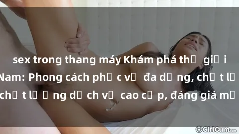 sex trong thang máy Khám phá thế giới của gái gọi Việt Nam: Phong cách phục vụ đa dạng, chất lượng dịch vụ cao cấp, đáng giá mọi khoản chi phí