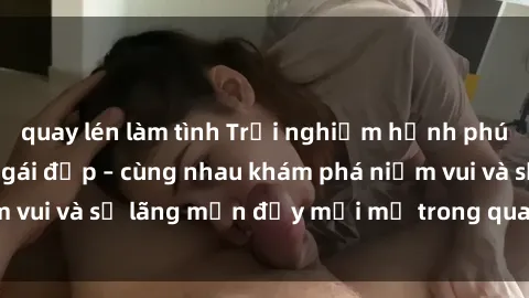 quay lén làm tình Trải nghiệm hạnh phúc khi làm tình với gái đẹp – cùng nhau khám phá niềm vui và sự lãng mạn đầy mới mẻ trong quan hệ của bạn.