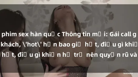phim sex hàn quốc Thông tin mới: Gái call girl Việt Nam đắt khách, 'hot' hơn bao giờ hết, điều gì khiến họ trở nên quyến rũ và đáng chú ý?