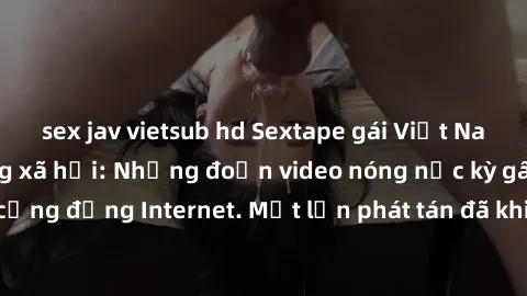 sex jav vietsub hd Sextape gái Việt Nam gây sốt trên mạng xã hội: Những đoạn video nóng nực kỳ gây chấn động cộng đồng Internet. Một lần phát tán đã khiến người xem không thể rời mắt.