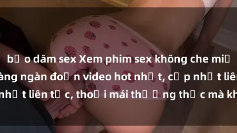 bạo dâm sex Xem phim sex không che miễn phí tại đây – Hàng ngàn đoạn video hot nhất, cập nhật liên tục, thoải mái thưởng thức mà không tốn kém.