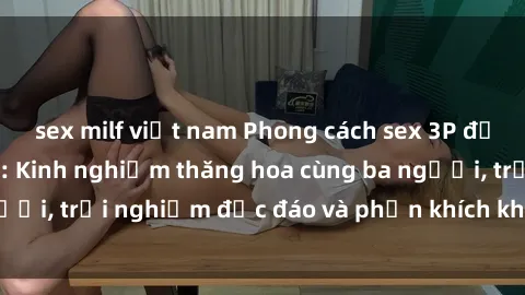sex milf việt nam Phong cách sex 3P độc đáo tại Việt Nam: Kinh nghiệm thăng hoa cùng ba người, trải nghiệm độc đáo và phấn khích không thể bỏ lỡ!