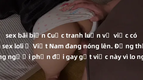 sex bãi biển Cuộc tranh luận về việc có nên hợp pháp hóa sex loli ở Việt Nam đang nóng lên. Đồng thời, cũng có những người phản đối gay gắt việc này vì lo ngại về tác động tiêu cực lên trẻ em và xã hộ