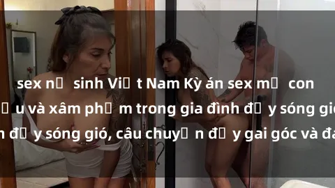 sex nữ sinh Việt Nam Kỳ án sex mẹ con Việt Nam: Sự sở hữu và xâm phạm trong gia đình đầy sóng gió, câu chuyện đầy gai góc và đau lòng.