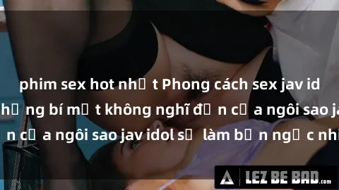 phim sex hot nhất Phong cách sex jav idol siêu hấp dẫn: Những bí mật không nghĩ đến của ngôi sao jav idol sẽ làm bạn ngạc nhiên!