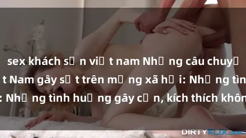 sex khách sạn việt nam Những câu chuyện sex sinh viên Việt Nam gây sốt trên mạng xã hội: Những tình huống gây cấn, kích thích không thể bỏ qua