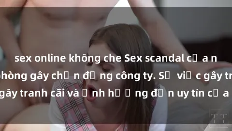 sex online không che Sex scandal của nữ nhân viên văn phòng gây chấn động công ty. Sự việc gây tranh cãi và ảnh hưởng đến uy tín của doanh nghiệp.